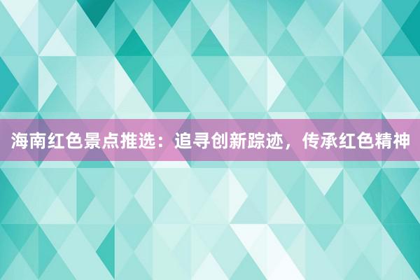海南红色景点推选：追寻创新踪迹，传承红色精神