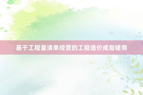 基于工程量清单经营的工程造价戒指磋商